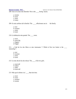 Oposiciones TIC.                                           MANUAL DE   INGLES. PARA OPOSITORES
208- Esta es la clase más aburrida/ This is the ____ boring lesson.

       a- moster
       b- most
       c- more
       d- many

209- Es más cariñoso de la familia/ The ____ affectionate one in       the family.

       a- mor
       b- mostest
       c- more
       d- most

210- La habitación más grande/ The ____ room.

       a- most
       b- more big
       c- biggest
       d- bigger

211- ¿ Cuál de los dos libros es más interesante ?/ Which of the two books is the ____
interesting ?.

       a- mor
       b- mostest
       c- more
       d- most

212- La más alta de las dos chicas/ The ____ of de two girls.

       a- most tall
       b- tallest
       c- taller
       d- more tall

213- Más que la última vez/ ____ than last time.

       a- most
       b- more
       c- mostest
       d- moster




                                                                                                 49
 
