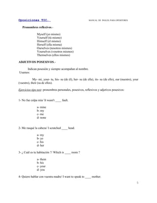 Oposiciones TIC.                                            MANUAL DE INGLES. PARA OPOSITORES


   Pronombres reflexivos.-

                Myself (yo mismo)
                Yourself (tú mismo)
                Himself (el mismo)
                Herself (ella misma)
                Ourselves (nosotros mismos)
                Yourselves (vosotros mismos)
                Themselves (ellos mismos)

ADJETIVOS POSESIVOS.-

     Indican posesión y siempre acompañan al nombre.
Usamos:

            My- mi, your- tu, his- su (de él), her- su (de ella), its- su (de ello), our (nuestro), your
(vuestro), their (su de ellos).

Ejercicios tipo test: pronombres personales, posesivos, reflexivos y adjetivos posesivos:


1- No fue culpa mía/ It wasn't ____ fault.

                a- mine
                b- my
                c- me
                d- none


2- Me rasqué la cabeza/ I scratched ____ head.

                a- my
                b- yo
                c- his
                d- her

3- ¿ Cuál es tu habitación ?/ Which is ____ room ?

                a- them
                b- his
                c- your
                d- you

4- Quiero hablar con vuestra madre/ I want to speak to ____ mother.
                                                                                                      5
 