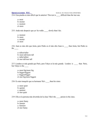 Oposiciones TIC.                                             MANUAL DE INGLES. PARA OPOSITORES
214- Esta prueba es más dificil que la anterior/ This test is ____ difficult than the last one.

        a- most
        b- moster
        c- mostest
        d- more

215- Anda más despacio que yo/ he walks ____ slowly than I do.

        a- mostest
        b- more
        c- moster
        d- most

216- Juan es más alto que Jesús, pero Pedro es el más alto./Juan is ____ than Jesús, but Pedro es
the ____

        a- tallest/taller
        b- more tall/more tall
        c- taller/tallest
        d- mor tall/mor tall

217- Londres es más grande que París, pero Tokyo es la más grande. London is ____ than Paris,
but Tokyo is the ____

        a- more big/more big
        b- bigger/biggest
        c- biggest/bigger
        d- mor big/more biggest

218- Es más tranquilo que su hermana/ He's ____ than his sister.

        a- more quiet
        b- quieter
        c- quietest
        d- mor quiet

219- Ella es la persona más divertida de la clase/ She's the ____ person in the class.

        a- more funny
        b- funnier
        c- funniest
        d- mor funny



                                                                                                  50
 