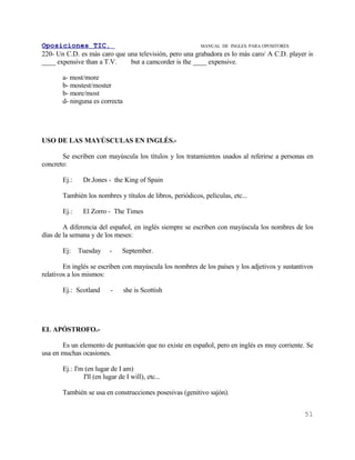Oposiciones TIC.                                        MANUAL DE INGLES. PARA OPOSITORES
220- Un C.D. es más caro que una televisión, pero una grabadora es lo más caro/ A C.D. player is
____ expensive than a T.V.    but a camcorder is the ____ expensive.

       a- most/more
       b- mostest/moster
       b- more/most
       d- ninguna es correcta




USO DE LAS MAYÚSCULAS EN INGLÉS.-

       Se escriben con mayúscula los títulos y los tratamientos usados al referirse a personas en
concreto:

       Ej.:    Dr.Jones - the King of Spain

       También los nombres y títulos de libros, periódicos, películas, etc...

       Ej.:    El Zorro - The Times

        A diferencia del español, en inglés siempre se escriben con mayúscula los nombres de los
días de la semana y de los meses:

       Ej:    Tuesday     -     September.

        En inglés se escriben con mayúscula los nombres de los países y los adjetivos y sustantivos
relativos a los mismos:

       Ej.: Scotland       -    she is Scottish




EL APÓSTROFO.-

       Es un elemento de puntuación que no existe en español, pero en inglés es muy corriente. Se
usa en muchas ocasiones.

       Ej.: I'm (en lugar de I am)
               I'll (en lugar de I will), etc...

       También se usa en construcciones posesivas (genitivo sajón).


                                                                                               51
 