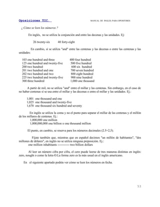 Oposiciones TIC.                                            MANUAL DE INGLES. PARA OPOSITORES


  ¿ Cómo se leen los números ?

       En inglés, no se utiliza la conjunción and entre las decenas y las unidades. Ej:

             26 twenty-six        48 forty-eight

            En cambio, sí se utiliza "and" entre las centenas y las decenas o entre las centenas y las
unidades:

  103 one hundred and three                400 four hundred
  125 one hundred and twenty-five           500 five hundred
  200 two hundred                           600 six hundred
  201 two hundred and one                   700 seven hundred
  202 two hundred and two                   800 eight hundred
  225 two hundred and twenty-five           900 nine hundred
  300 three hundred                        1,000 one thousand

      A partir de mil, no se utiliza "and" entre el millar y las centenas. Sin embargo, en el caso de
no haber centenas sí se usa entre el millar y las decenas o entre el millar y las unidades. Ej.:

      1,001 one thousand and one
      1,025 one thousand and twenty-five
      1,670 one thousand six hundred and seventy

        En inglés se utiliza la coma y no el punto para separar el millar de las centenas y el millón
de los millares de centenas. Ej.:
         1,000,000 one million
         1,000,000,000 one billion o one thousand million

       El punto, en cambio, se reserva para los números decimales (2.5=2,5).

          Fíjate también que, mientras que en español decimos "un millón de habitantes", "dos
millones de dólares", en inglés no se utiliza ninguna preposición. Ej.:
       one million inhabitants ------------ two billion dollars

        Al leer un número cifra por cifra, el cero puede leerse de tres maneras distintas en inglés:
zero, nought o como la letra O.La forma zero es la más usual en el inglés americano.

   En el siguiente apartado podrás ver cómo se leen los números en fecha.




                                                                                                   53
 