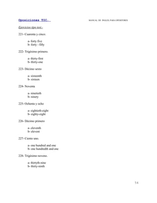 Oposiciones TIC.                   MANUAL DE INGLES. PARA OPOSITORES


Ejercicios tipo test.-

221- Cuarenta y cinco.

        a- forty five
        b- forty - fifty

222- Trigésimo primero.

        a- thirty-first
        b- thirty-one

223- Décimo sexto

        a- sixteenth
        b- sixteen

224- Noventa

        a- ninetieth
        b- ninety

225- Ochenta y ocho

        a- eightieth-eight
        b- eighty-eight

226- Décimo primero

        a- eleventh
        b- elevent

227- Ciento uno.

        a- one hundred and one
        b- one hundredth and one

228- Trigésimo noveno.

        a- thirtyth-nine
        b- thirty-ninth




                                                                       54
 