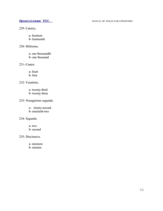 Oposiciones TIC.           MANUAL DE INGLES. PARA OPOSITORES


229- Catorce.

       a- fourteen
       b- fourteenth

230- Milésimo.

       a- one thousandth
       b- one thousand

231- Cuatro.

       a- fourt
       b- four

232- Veintitrés.

       a- twenty-third
       b- twenty-three

233- Nonagésimo segundo.

       a- ninety-second
       b- ninetieth-two

234- Segundo.

       a- two
       b- second

235- Diecinueve.

       a- nineteen
       b- nineten




                                                               55
 
