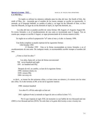 Oposiciones TIC.                                           MANUAL DE INGLES. PARA OPOSITORES
LA FECHA.-

          En inglés se utilizan los números ordinales para los días del mes: the fourth of July, the
ninth of May, etc... (recuerda que el nombre de los meses siempre se escribe en mayúscula). A
menudo, en el lenguaje hablado, se cambia el orden y, en lugar de the fifteenth of June, se dice
June the fifteenth, en lugar de on the thirtieth of April, on April the thirtieth, etc...

       Los días del mes se pueden escribir de varias formas: 6th August o 6 Augusto August 6th.
En textos formales o en el encabezamiento de una carta se recomienda usar 6 August. Ten en
cuenta que, aunque se escriba 6 August, se sigue pronunciando de la misma manera (sixth).

      En inglés no se utiliza la preposición "of" entre el mes y el año: in Jaunary 1998.

      Una fecha completa se puede expresar de las siguientes formas:
         12th October 1992
                 12 October 1992 Esta es la forma recomendada en textos formales o en el
encabezamiento de una carta. De cualquier modo, es recomendable escribir siempre el nombre del
mes.

     ¿ Cómo se leen los años ?

          Los años, hasta mil, se leen de forma convencional:
       708 seven hundred and eight
       650 six hundred and fifty

         Después de mil, en cambio, se leen de la siguiente forma:
        1996- nineteen ninety-six
        1650- sixteen fifty
        1066- ten sixty-six

  es decir, se toman las dos primeras cifras y se leen como un número y lo mismo con las otras
dos cifras. Si el año termina en 00, se lee de la siguiente manera:

         1900- nineteen hundred

          Los años 01 a 09 de cada siglo se leen así:

         1801- eighteen-0-one (a menudo en lugar de zero se utiliza la letra "o").

            Por lo que respecta al siglo XXI, de momento se oye hablar de two thousand and one
(2001) o two thousad and ten (2010). No está claro si la gente dirá twenty-o-one o twenty ten.




                                                                                                56
 