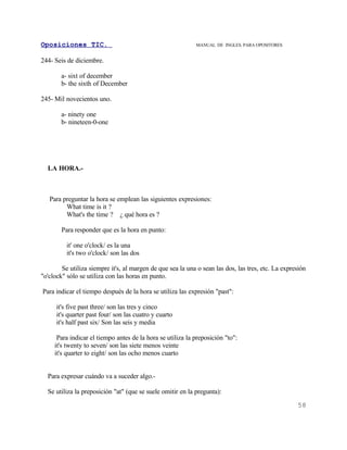 Oposiciones TIC.                                            MANUAL DE INGLES. PARA OPOSITORES


244- Seis de diciembre.

        a- sixt of december
        b- the sixth of December

245- Mil novecientos uno.

        a- ninety one
        b- nineteen-0-one




  LA HORA.-



   Para preguntar la hora se emplean las siguientes expresiones:
         What time is it ?
         What's the time ? ¿ qué hora es ?

        Para responder que es la hora en punto:

          it' one o'clock/ es la una
          it's two o'clock/ son las dos

        Se utiliza siempre it's, al margen de que sea la una o sean las dos, las tres, etc. La expresión
"o'clock" sólo se utiliza con las horas en punto.

Para indicar el tiempo después de la hora se utiliza las expresión "past":

      it's five past three/ son las tres y cinco
      it's quarter past four/ son las cuatro y cuarto
      it's half past six/ Son las seis y media

      Para indicar el tiempo antes de la hora se utiliza la preposición "to":
     it's twenty to seven/ son las siete menos veinte
     it's quarter to eight/ son las ocho menos cuarto


  Para expresar cuándo va a suceder algo.-

  Se utiliza la preposición "at" (que se suele omitir en la pregunta):
                                                                                                    58
 