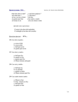 Oposiciones TIC.                                               MANUAL DE INGLES. PARA OPOSITORES


    what time does it start?        ¿ a qué hora empieza ?
    (at) what time ?                ¿ a qué hora ?
    at two o at two o'clock          a las dos
    at quarter past four            a las cuatro y cuarto
    at twenty to six                 a las seis menos veinte


       Aprende estas expresiones:

         12 noon (a las doce del mediodía)
         12 midnight (a las doce de la noche)


Ejercicios tipo test.-   IT'S....

246- las siete en punto.-

        a- seven o'clok
        b- seven oclok
        c- half past seven
        d- quarter past seven

247- las cinco y cuarto.-

        a- half past five
        b- quarter to five
        c- quarter past five
        d- fifteen minutes and quart

248- Las seis y media.-

        a- half past six
        b- six and half
        c- quarter to thirty
        d- fifteen minutes past five

249- Las cuatro menos cuarto.-

        a- fifteen to four
        b- forty minutes to five
        c- half past four
        d- quarter to four



                                                                                                   59
 
