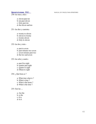 Oposiciones TIC.                    MANUAL DE INGLES. PARA OPOSITORES
250- las once y diez.-

        a- eleven past ten
        b- ten past eleven
        c- forty past ten
        d- the eleven and ten

251- las diez y cuarenta.-

        a- twenty to eleven
        b- eleven to twenty
        c- twenty eleven
        d- forty to eleven

252- las dos y siete.-

        a- past to seven
        b- past minutes two seven
        c- seven minutes past two
        d- the two and seven

253- las ocho y cuarto.-

        a- past five eight
        b- quarter past eight
        c- quarter to eight
        d- fifteen to eight

254- ¿ Qué hora es ?

        a- What time what is ?
        b- What is time ?
        c- What is the hours ?
        d- What is the time ?

255- Son las ....

        a- Are the
        b- is the
        c- It is
        d- Is it




                                                                        60
 