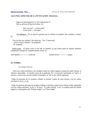 Oposiciones TIC.                                           MANUAL DE INGLES. PARA OPOSITORES


ALGUNOS ASPECTOS DE LA PUNTUACIÓN INGLESA.-


       Signos de interrogación (?) y de exclamación (!)
       Sólo se utilizan al final de la frase. Ej.:

                 How are you?--- ¿cómo estás?
                 Come here!--- ¡ven aquí!

        Los diálogos.- No se usan los guiones que se utilizan en español, sino comillas y comas.
Ej.:

  "Are you the new student" she asked me. "Yes, "I answered.
   - ¿Eres el nuevo alumno? -me preguntó.
   - Sí -respondí.

  Guión corto.- El guión corto se usa más en español, ya que forma parte de muchos términos
compuestos (aunque la ortografía puede variar). Ej.:

left-handed-----------------zurdo-da                  mother-in-law---------------suegra



EL VERBO.-

           Las formas básicas:

    Salvo los verbos auxiliares y los modales, todos los verbos ingleses constan de cuatro formas: el
infinitivo (precedido en muchos casos de la partícula "to", el gerundio (terminado en "ing"), el
pasado y el participio pasado (ambos terminados en "ed" en los verbos regulares).

 Todas las personas de los tiempos verbales se forman a partir de estas formas y de los verbos
auxiliares to have y to be.

 Todas las personas de todos los tiempos verbales se forman a partir de las formas arriba expresadas
y de los verbos auxiliares "to be" y "to have". El verbo auxiliar "to do" se requiere para las formas
negativa e interrogativa del "Present simple" y el "Past simple".




                                                                                                 61
 