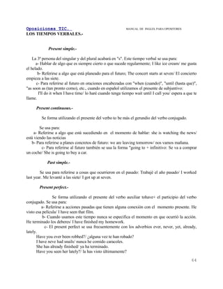 Oposiciones TIC.                                           MANUAL DE INGLES. PARA OPOSITORES
LOS TIEMPOS VERBALES.-


             Present simple.-

    La 3ª persona del singular y del plural acabará en "s". Este tiempo verbal se usa para:
      a- Hablar de algo que es siempre cierto o que sucede regularmente; I like ice cream/ me gusta
el helado.
       b- Referirse a algo que está planeado para el futuro; The concert starts at seven/ El concierto
empieza a las siete.
      c- Para referirse al futuro en oraciones encabezadas con "when (cuando)", "until (hasta que)",
"as soon as (tan pronto como), etc., cuando en español utilizamos el presente de subjuntivo:
       I'll do it when I have time/ lo haré cuando tenga tiempo wait until I call you/ espera a que te
llame.

     Present continuous.-

         Se forma utilizando el presente del verbo to be más el gerundio del verbo conjugado.

        Se usa para:
     a- Referirse a algo que está sucediendo en el momento de hablar: she is watching the news/
está viendo las noticias
   b- Para referirse a planes concretos de futuro: we are leaving tomorrow/ nos vamos mañana.
         c- Para referirse al futuro también se usa la forma "going to + infinitivo: Se va a comprar
un coche/ She is going to buy a car.

            Past simple.-

        Se usa para referirse a cosas que ocurrieron en el pasado: Trabajé el año pasado/ I worked
last year. Me levanté a las siete/ I got up at seven.

       Present perfect.-

                Se forma utilizando el presente del verbo auxiliar tohave+ el participio del verbo
conjugado. Se usa para:
         a- Referirse a acciones pasadas que tienen alguna conexión con el momento presente. He
visto esa película/ I have seen that film.
          b- Cuando usamos este tiempo nunca se especifica el momento en que ocurrió la acción.
He terminado los deberes/ I have finished my homework.
           c- El present perfect se usa frecuentemente con los adverbios ever, never, yet, already,
lately.
      Have you ever been robbed?/ ¿alguna vez te han robado?
      I have neve had snails/ nunca he comido caracoles.
      She has already finished/ ya ha terminado.
      Have you seen her lately?/ la has visto últimamente?
                                                                                                  64
 