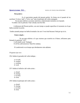 Oposiciones TIC.                                          MANUAL DE INGLES. PARA OPOSITORES


        Past perfect.-

                     Es el equivalente pasado del present perfect. Se forma con el pasado de los
auxiliares "to have: had" y "to be: was" más el participio del verbo conjugado.
          Se usa para referirse a acciones anteriores a determinado momento en el pasado.
   Ya había visto la película/ I had already seen the film

      A diferencia del Present perfect, con este tiempo se puede especificar el momento en el que
había ocurrido la acción.

Estaba cansado porque me había levantado a las seis /I was tired because I had got up at six.

        Futuro simple.-

                  Se usa para referirse a lo que creemos que ocurrirá en el futuro, utilizamos para
formarlo la partícula "will":
       I will (shall) work/ Trabajaré.
       It will be cold tomorrow/ Hará frio mañana.

        El condicional es un tiempo que abordaremos más adelante.


Preguntas tipo test.-

256- Señala el gerundio del verbo trabajar.-

        a- to work
        b- worked
        c- working
        d- work

257- Señala el infinitivo del verbo cerrar.-

        a- closed
        b- closing
        c- to close
        d- close

258- Señala el participio del verbo cerrar.-

        a- closed
        b- closing
        c- to close
        d- close
                                                                                                65
 