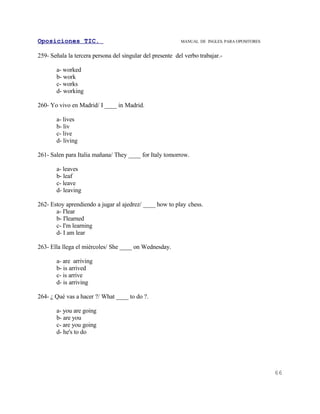 Oposiciones TIC.                                           MANUAL DE INGLES. PARA OPOSITORES


259- Señala la tercera persona del singular del presente del verbo trabajar.-

       a- worked
       b- work
       c- works
       d- working

260- Yo vivo en Madrid/ I ____ in Madrid.

       a- lives
       b- liv
       c- live
       d- living

261- Salen para Italia mañana/ They ____ for Italy tomorrow.

       a- leaves
       b- leaf
       c- leave
       d- leaving

262- Estoy aprendiendo a jugar al ajedrez/ ____ how to play chess.
       a- I'lear
       b- I'learned
       c- I'm learning
       d- I am lear

263- Ella llega el miércoles/ She ____ on Wednesday.

       a- are arriving
       b- is arrived
       c- is arrive
       d- is arriving

264- ¿ Qué vas a hacer ?/ What ____ to do ?.

       a- you are going
       b- are you
       c- are you going
       d- he's to do




                                                                                               66
 