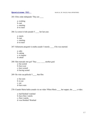 Oposiciones TIC.                                        MANUAL DE INGLES. PARA OPOSITORES


265- Ellos están trabajando/ They are ____

       a- working
       b- met
       c- meeting
       d- to meet

266- La conocí el año pasado/ I ____ her last year.

       a- meets
       b- met
       c- meeting
       d- to meet

267- Sólamente pregunté si estaba casado/ I merely ____ if he was married.

       a- asks
       b- asking
       c- to inquire
       d- asked

268- Han marcado otro gol/ They ____ ____ another goal.
       a- has scored
       b- have scor
       c- have scored
       d- having scored

269- He visto esa película/ I ____ that film

       a- has seen
       b- to see
       c- see
       d- have seen

270- Cuando María había cenado vio un video/ When María ____ her supper, she ____ a video.

       a- had finished/ watched
       b- have finis/ watchs
       c- finis/ watchs
       d- was finished/ Watched




                                                                                             67
 
