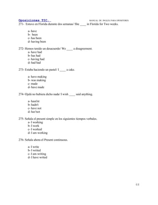 Oposiciones TIC.                                       MANUAL DE INGLES. PARA OPOSITORES
271- Estuvo en Florida durante dos semanas/ She ____ in Florida for Two weeks.

       a- have
       b- been
       c- has been
       d- having been

272- Hemos tenido un desacuerdo/ We ____ a disagreement.
       a- have had
       b- has had
       c- having had
       d- had had

273- Estaba haciendo un pastel/ I ____ a cake.

       a- have making
       b- was making
       c- made
       d- have made

274- Ojalá no hubiera dicho nada/ I wish ____ said anything.

       a- hasn'nt
       b- hadn't
       c- have not
       d- hav'not

275- Señala el present simple en los siguientes tiempos verbales.
       a- I working
       b- I work
       c- I worked
       d- I am working

276- Señala ahora el Present continuous.

       a- I write
       b- I writed
       c- I am writing
       d- I have writed




                                                                                           68
 