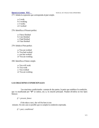 Oposiciones TIC.                                           MANUAL DE INGLES. PARA OPOSITORES
277- Señala la expresión que corresponda al past simple.

        a- I work
        b- I working
        c- I works
        d- I worked

278- Identifica el Present perfect.

        a- I have finished
        b- I am finished
        c- I had finished
        d- I has finished

279- Señala el Past perfect.

        a- You are worked
        b- You had worked
        c- you has worked
        d- You are working

280- Identifica el futuro simple.

        a- You will work
        b- You work
        c- You worked
        d- You are working




LAS ORACIONES CONDICIONALES


           Las oraciones condicionales constan de dos partes, la parte que establece la condición,
que va encabezada por "if" (o unless, etc.) y la oración principal. Pueden dividirse en tres tipos
básicos:

       if + present, future

          if she takes a taxi, she will be here in ten
minutes. En este caso es posible que se cumpla la condición expresada.

       if + past, conditional


                                                                                               69
 