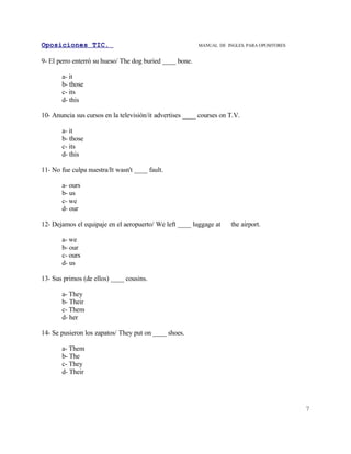 Oposiciones TIC.                                          MANUAL DE INGLES. PARA OPOSITORES


9- El perro enterró su hueso/ The dog buried ____ bone.

       a- it
       b- those
       c- its
       d- this

10- Anuncia sus cursos en la televisión/it advertises ____ courses on T.V.

       a- it
       b- those
       c- its
       d- this

11- No fue culpa nuestra/It wasn't ____ fault.

       a- ours
       b- us
       c- we
       d- our

12- Dejamos el equipaje en el aeropuerto/ We left ____ luggage at     the airport.

       a- we
       b- our
       c- ours
       d- us

13- Sus primos (de ellos) ____ cousins.

       a- They
       b- Their
       c- Them
       d- her

14- Se pusieron los zapatos/ They put on ____ shoes.

       a- Them
       b- The
       c- They
       d- Their




                                                                                              7
 