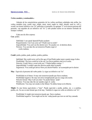 Oposiciones TIC.                                           MANUAL DE INGLES. PARA OPOSITORES




Verbos modales y semimodales.-

       Además de las características generales de los verbos auxiliares señaladas más arriba, los
verbos modales (can, could, may, might, must, need, ought to, shall, should, used to, will y
would ) no tienen infinitivo con "to" participio ni gerundio, no agregan "s" en la tercera persona del
presente, van seguidos de un infinitivo sin "to" y sólo pueden usarse en un número limitado de
tiempos verbales.

      Cada uno de ellos expresa:
Can- poder;

       Habilidad: I can speak Spanish/Puedo ayudarte
       Requerimiento: Can I use your car?/ Puedo usar tu coche?
       Imposibilidad: You can't see the dentist now/ No puedes ver al dentista ahora.
       Permiso: You can take the car tomorrow/Puedes coger el
          coche mañana.


Could- podía, podías, pude, pudiste, podría, podrías.

       habilidad: She could swim well at the age of four/Podrá nadar mejor cuando tenga 4 años.
       Posibilidad: The keys could be in the car/ Las llaves podrían estar en el coche.
       Petición: Could I have a word with you ?/ Podría hablar contigo ?
       Imposibilidad: I couldn't open the door/no podía abrir la puerta.
       Sugerencia: You could get advice from you doctor/Podrías ser aconsejado por tu doctor.

May- Equivale al presente del verbo poder. Le sigue un infinitivo sin "to".

       Posibilidad en el futuro: It may rain tomorrow/puede que llueva mañana.
       Posibilidad negativa: He may not arrive tonight/puede que no venga esta noche.
       Petición formal: May I call you later ?/te puedo llamar tarde?
       Permiso: You may take the car/ puedes coger el coche.
       Prohibición: You may not smoke in the library/ No debes fumar en la librería.

Might- Es una forma equivalente a "may". Puede equivaler a podía, podías, etc. o a podrías,
podría, etc. Su uso es más formal que el de may. También le sigue un verbo en infinitivo sin "to".

       Posibilidad: It might rain tomorrow/puede que llueva mañana.
       Posibilidad negativa: Tom might not be tire today/puede que tom no esté hoy cansado.




                                                                                                  71
 