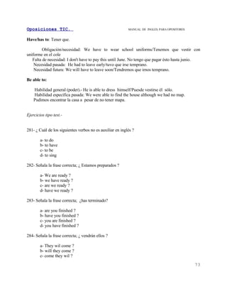 Oposiciones TIC.                                           MANUAL DE INGLES. PARA OPOSITORES


Have/has to: Tener que.

         Obligación/necesidad: We have to wear school uniforms/Tenemos que vestir con
uniforme en el cole
   Falta de necesidad: I don't have to pay this until June. No tengo que pagar ésto hasta junio.
    Necesidad pasada: He had to leave early/tuvo que irse temprano.
    Necesidad futura: We will have to leave soon/Tendremos que irnos temprano.

Be able to:

    Habilidad general (poder).- He is able to dress himself/Puesde vestirse él sólo.
    Habilidad específica pasada: We were able to find the house although we had no map.
    Pudimos encontrar la casa a pesar de no tener mapa.


Ejercicios tipo test.-


281- ¿ Cuál de los siguientes verbos no es auxiliar en inglés ?

        a- to do
        b- to have
        c- to be
        d- to sing

282- Señala la frase correcta; ¿ Estamos preparados ?

        a- We are ready ?
        b- we have ready ?
        c- are we ready ?
        d- have we ready ?

283- Señala la frase correcta; ¿has terminado?

        a- are you finished ?
        b- have you finished ?
        c- you are finished ?
        d- you have finished ?

284- Señala la frase correcta; ¿ vendrán ellos ?

        a- They wil come ?
        b- will they come ?
        c- come they wil ?
                                                                                               73
 