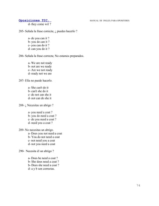 Oposiciones TIC.                                        MANUAL DE INGLES. PARA OPOSITORES
     d- they come wil ?

285- Señala la frase correcta; ¿ puedes hacerlo ?

       a- do you can it ?
       b- you do can it ?
       c- you can do it ?
       d- can you do it ?

286- Señala la frase correcta; No estamos preparados.

       a- We are not ready
       b- not are we ready
       c- Are we not ready
       d- ready not we are

287- Ella no puede hacerlo.

       a- She can't do it
       b- can't she do it
       c- do not can she it
       d- not can do she it

288- ¿ Necesitas un abrigo ?

       a- you need a coat ?
       b- you do need a coat ?
       c- do you need a coat ?
       d- need you a coat ?

289- No necesitas un abrigo.
       a- Does you not need a coat
       b- You do not need a coat
       c- not need you a coat
       d- not you need a coat

290- Necesita él un abrigo ?

       a- Does he need a coat ?
       b- She does need a coat ?
       b- Does she need a coat ?
       d- a y b son correctas.




                                                                                            74
 