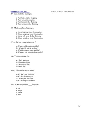 Oposiciones TIC.                                MANUAL DE INGLES. PARA OPOSITORES
297- Juan ha hecho la compra.

       a- Juan had done the shopping
       b- Juan has done shopping
       c- Juan has done the shopping
       d- Juan have done the shopping

298- María va a hacer la compra.

       a- María is going to do the shopping
       b- María are going to do the shopping
       c- María will go to do the shopping
       d- María would go to do the shopping

299- ¿ Qué vas a hacer esta noche ?

       a- What would you do at night ?
       b- What will you do at night ?
       c- What do you go to do at night ?
       d- What are you going to do at night ?

300- Yo no necesitaba éso.

       a- I don't need that
       b- I didn't need that
       c- I won't need that
       d- I want that

301- ¿ Echamos la carta al correo ?

       a- We don't past the letter ?
       b- We did the letter post ?
       c- Did we post the letter ?
       d- We didn't post the letter

302- Te puede ayudar/he ____ help you.

       a- can
       b- might
       c- could
       d- must




                                                                                    76
 