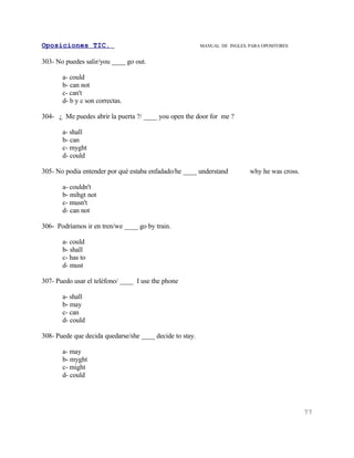 Oposiciones TIC.                                          MANUAL DE INGLES. PARA OPOSITORES


303- No puedes salir/you ____ go out.

       a- could
       b- can not
       c- can't
       d- b y c son correctas.

304- ¿ Me puedes abrir la puerta ?/ ____ you open the door for me ?

       a- shall
       b- can
       c- myght
       d- could

305- No podía entender por qué estaba enfadado/he ____ understand           why he was cross.

       a- couldn't
       b- mihgt not
       c- musn't
       d- can not

306- Podríamos ir en tren/we ____ go by train.

       a- could
       b- shall
       c- has to
       d- must

307- Puedo usar el teléfono/ ____ I use the phone

       a- shall
       b- may
       c- can
       d- could

308- Puede que decida quedarse/she ____ decide to stay.

       a- may
       b- myght
       c- might
       d- could




                                                                                                77
 