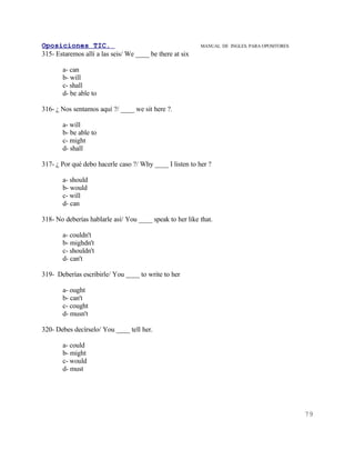 Oposiciones TIC.                                          MANUAL DE INGLES. PARA OPOSITORES
315- Estaremos allí a las seis/ We ____ be there at six

       a- can
       b- will
       c- shall
       d- be able to

316- ¿ Nos sentamos aquí ?/ ____ we sit here ?.

       a- will
       b- be able to
       c- might
       d- shall

317- ¿ Por qué debo hacerle caso ?/ Why ____ I listen to her ?

       a- should
       b- would
       c- will
       d- can

318- No deberías hablarle así/ You ____ speak to her like that.

       a- couldn't
       b- mighdn't
       c- shouldn't
       d- can't

319- Deberías escribirle/ You ____ to write to her

       a- ought
       b- can't
       c- cought
       d- musn't

320- Debes decírselo/ You ____ tell her.

       a- could
       b- might
       c- would
       d- must




                                                                                              79
 