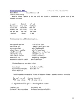 Oposiciones TIC.                                         MANUAL DE INGLES. PARA OPOSITORES
didn't/dit not         wouldn't/would not
can't/can not (cannot)
   Con las formas verbales is, are, has, have, will y shall la contracción se puede hacer de dos
maneras diferentes:


he is not         he isn't         he's not
they are not    they aren't       they're not
she has not     she hasn't        she's not
we have not     we haven't        we've not
you will not     you won't         you'll not
I shall not      I shan't         I'll not


Contracciones con palabras interrogativas.-


how's/how is-how has                   who've/who have
how'll/how will                        when's/when is when has
how've/how have                       when'll/when will
what's/what is-what has               when've/when have
what'll/what will                     where's/where is-where has
what've/what have                     where'll/where will
who's/who is-who has                  where've/wher have
who'll/who will                       why's/why is-why has
who'd/who had-who would              why've/why have

   Contracciones con here, there y that.

   here's/here is                   that's/that is-that has
   there's/there is/there has      that'll/that will
   there'll/there will

    También suelen contraerse las formas verbales que siguen a nombres comunes o propios:

    that man's very tall        that man is very tall
    Pili'll come with us         Pili will come with us

  Es importante recordar que " 's " puede significar is o has:

Ezequiel's late                     Ezequiel is late
Benjamín's been on holiday          Benjamín has been on holiday.




                                                                                             81
 