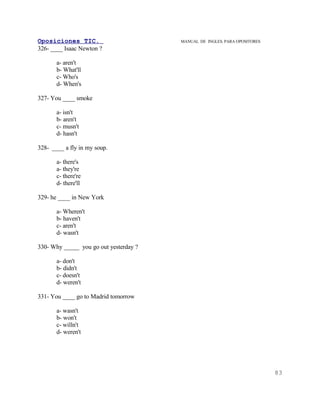 Oposiciones TIC.                        MANUAL DE INGLES. PARA OPOSITORES
326- ____ Isaac Newton ?

       a- aren't
       b- What'll
       c- Who's
       d- When's

327- You ____ smoke

       a- isn't
       b- aren't
       c- musn't
       d- hasn't

328- ____ a fly in my soup.

       a- there's
       a- they're
       c- there're
       d- there'll

329- he ____ in New York

       a- Wheren't
       b- haven't
       c- aren't
       d- wasn't

330- Why _____ you go out yesterday ?

       a- don't
       b- didn't
       c- doesn't
       d- weren't

331- You ____ go to Madrid tomorrow

       a- wasn't
       b- won't
       c- willn't
       d- weren't




                                                                            83
 