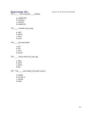 Oposiciones TIC.                                 MANUAL DE INGLES. PARA OPOSITORES
332- I ____ drive, because ____ fourtem

       a- couldn't/I'm
       b- can't/he's
       c- can't/I'm
       d- could'n/it's

333- ____ a teacher very young

       a- can't
       b- We've
       c- he've
       d- you's

334- ____ got some butter

       a- he's
       b- I'm
       c- he is
       d- you're

335- ____ went to Paris five years ago

       a- she's
       b- she'll
       c- she're
       d- she

336- You ____ come today if you don't want to.

       a- needn't
       b- no able to
       c- ne'dont
       d- don't




                                                                                     84
 
