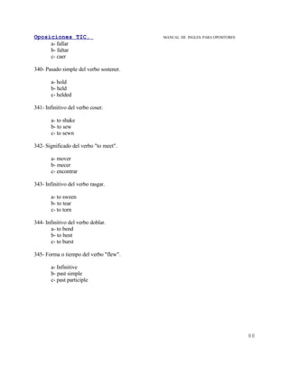 Oposiciones TIC.                         MANUAL DE INGLES. PARA OPOSITORES
     a- fallar
     b- faltar
     c- caer

340- Pasado simple del verbo sostener.

       a- hold
       b- held
       c- helded

341- Infinitivo del verbo coser.

       a- to shake
       b- to sew
       c- to sewn

342- Significado del verbo "to meet".

       a- mover
       b- mecer
       c- encontrar

343- Infinitivo del verbo rasgar.

       a- to sween
       b- to tear
       c- to torn

344- Infinitivo del verbo doblar.
        a- to bend
        b- to bent
        c- to burst

345- Forma o tiempo del verbo "flew".

       a- Infinitive
       b- past simple
       c- past participle




                                                                             88
 
