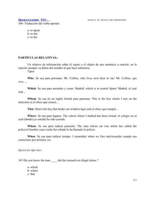 Oposiciones TIC.                                             MANUAL DE INGLES. PARA OPOSITORES
346- Traducción del verbo apostar:

            a- to apost
            b- to bot
            c- to bet




PARTÍCULAS RELATIVAS.-

       Un relativo da información sobre el sujeto o el objeto de una sentencia u oración; en la
oración siempre va detrás del nombre al que hace referencia.
       Tipos:

            Who: Se usa para personas: Mr. Collins, who lives next door to me/ Mr. Collins, que
vive ....

            Which: Se usa para animales y cosas: Madrid, which is in central Spain/ Madrid, el cual
está....

        Whom: Se usa en un inglés formal para personas: This is the boy whom I met on the
train/este es el chico que conocí....

            That: Here's the boy that broke our window/aquí está el chico que rompió...

        Where: Se usa para lugares. The school where I studied has been closed/ el colegio en el
cual (donde) yo estudié ha sido cerrado.

        Whose: Se usa para indicar posesión: The man whose car was stolen has called the
police/el hombre cuyo coche fue robado le ha llamado la policía.

       When: Se usa para indicar tiempo: I remember when we first met/recuerdo cuando nos
conocimos por primera vez.


Ejercicios tipo test.-


347-Do you know the man ____ did the research on illegal aliens ?

            a- which
            b- where
            c- that
                                                                                                 89
 