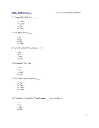 Oposiciones TIC.                                          MANUAL DE INGLES. PARA OPOSITORES


21- Es suyo (de ellos)/ it is ____.

        a- Their
        b- Theirs
        c- They
        d- Thoy

22- Me pegó/ She hit ____.

        a- I
        b- My
        c- Me
        d- Mine

23- ¿ Lo-le viste ? / Did you see ____ ?

        a- he
        b- it
        c- she
        d- him

24- Nos odian/ They hate ____.

        a- we
        b- us
        c- ours
        d- you

25- No los-las vio/ he didn't see ____.

        a- They
        b- Theirs
        c- Theri
        d- Them



26- Esta tarde voy a la playa/ This afternoon ____ go to the beach.

        a- I
        b- it
        c- We
        d- she


                                                                                              9
 