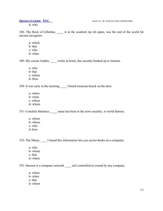 Oposiciones TIC.                                         MANUAL DE INGLES. PARA OPOSITORES
     d- who

348- The Rock of Gibraltar, ____ is at the southern tip ofs spain, was the end of the world for
ancient navigators.

       a- which
       b- that
       c- who
       d- when

349- My cousin Andrés, ____ works at home, has recently hooked up to internet.

       a- who
       b- that
       c- whom
       d- How

350- It was early in the morning ____ I heard someone knock on the door.

       a- where
       b- when
       c- whose
       d- whom

351- Conchita Martínez, ____ name has been in the news recently, is world famous.

       a- whom
       b- whose
       c- who
       d- how


352- The library ____ I found this information lets you access books on a computer.

       a- who
       b- whose
       c- that
       d- where

353- Internet is a computer network ____ isn't controlled or owned by any company.

       a- where
       b- when
       c- that
       d- whom
                                                                                             90
 