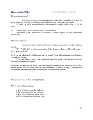 Oposiciones TIC.                                           MANUAL DE INGLES. PARA OPOSITORES


The second conditional:

                Se refiere a hipotéticas situaciones bastante improbables en función de la situación
actual imperante. También es usado para dar consejo y expresar esperanza o ambiciones.
        "If + past" Se utiliza acompañado de las formas modales: would, could, might + la raiz del
verbo.

Ej.:   If I were you, I would eat less./Yo de ti comería menos.
       If I went on a diet, I would/could lose weight./ Si hubiese seguido una dieta podría haber
perdido peso.


The third conditional:

                Siempre se refiere a aspectos imposibles en el pasado, contrarios a lo que realmente
ocurrió.
        "If + Past Perfect" se utiliza acompañado de las formas modales would, could, might +
have + past participle.

Ej.: If you had asked me, I would have cooked you a meal./ Si me hubieras llamado te podría haber
cocinado una comida.
         If you had followed a diet, you could/might have lost weight./ Si hubieras seguido una
dieta, podrías haber perdido peso.

Además de las partículas if y unless, otras palabras pueden introducir una condición: before, after,
when/whenever, until/till, by the time, once, the moment that, as soon as, as long as. Estas palabras
van seguidas por el presente simple incluso cuando hablamos sobre el futuro.




Ejercicios tipo test.- (Señala la frase correcta)


357- Si viene mañana, avísame.

        a- if he come tomorrow, let me know.
        b- He comes tomorrow, lets me know.
        c- if he comes tomorrow, let me know.
        d- If he comes tomorrow, lets me know.




                                                                                                 92
 