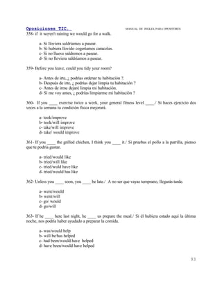 Oposiciones TIC.                                           MANUAL DE INGLES. PARA OPOSITORES
358- if it weren't raining we would go for a walk.

       a- Si lloviera saldríamos a pasear.
       b- Si hubiera llovido cogeríamos caracoles.
       c- Si no llueve saldremos a pasear.
       d- Si no lloviera saldríamos a pasear.

359- Before you leave, could you tidy your room?

       a- Antes de irte, ¿ podrías ordenar tu habitación ?.
       b- Después de irte, ¿ podrías dejar limpia tu habitación ?
       c- Antes de irme dejaré limpia mi habitación.
       d- Si me voy antes, ¿ podrías limpiarme mi habitación ?

360- If you ____ exercise twice a week, your general fitness level ____./ Si haces ejercicio dos
veces a la semana tu condición física mejorará.

       a- took/improve
       b- took/will improve
       c- take/will improve
       d- take/ would improve

361- If you ____ the grilled chichen, I think you ____ it./ Si pruebas el pollo a la parrilla, pienso
que te podría gustar.

       a- tried/would like
       b- tried/will like
       c- tried/wuld have like
       d- tried/would has like

362- Unless you ____ soon, you ____ be late./ A no ser que vayas temprano, llegarás tarde.

       a- went/would
       b- went/will
       c- go/ would
       d- go/will

363- If he ____ here last night, he ____ us prepare the meal./ Si él hubiera estado aquí la última
noche, nos podría haber ayudado a preparar la comida.

       a- was/would help
       b- will be/has helped
       c- had been/would have helped
       d- have been/would have helped


                                                                                                 93
 