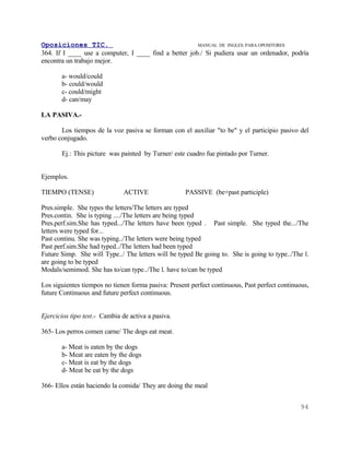 Oposiciones TIC.                                       MANUAL DE INGLES. PARA OPOSITORES
364. If I ____ use a computer, I ____ find a better job./ Si pudiera usar un ordenador, podría
encontra un trabajo mejor.

       a- would/could
       b- could/would
       c- could/might
       d- can/may

LA PASIVA.-

       Los tiempos de la voz pasiva se forman con el auxiliar "to be" y el participio pasivo del
verbo conjugado.

       Ej.: This picture was painted by Turner/ este cuadro fue pintado por Turner.


Ejemplos.

TIEMPO (TENSE)                 ACTIVE                PASSIVE (be+past participle)

Pres.simple. She types the letters/The letters are typed
Pres.contin. She is typing ..../The letters are being typed
Pres.perf.sim.She has typed.../The letters have been typed . Past simple. She typed the.../The
letters were typed for...
Past continu. She was typing../The letters were being typed
Past perf.sim.She had typed../The letters had been typed
Future Simp. She will Type../ The letters will be typed Be going to. She is going to type../The l.
are going to be typed
Modals/semimod. She has to/can type../The l. have to/can be typed

Los siguientes tiempos no tienen forma pasiva: Present perfect continuous, Past perfect continuous,
future Continuous and future perfect continuous.


Ejercicios tipo test.- Cambia de activa a pasiva.

365- Los perros comen carne/ The dogs eat meat.

       a- Meat is eaten by the dogs
       b- Meat are eaten by the dogs
       c- Meat is eat by the dogs
       d- Meat be eat by the dogs

366- Ellos están haciendo la comida/ They are doing the meal


                                                                                               94
 