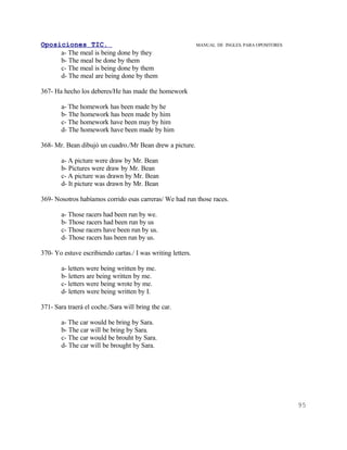 Oposiciones TIC.                                             MANUAL DE INGLES. PARA OPOSITORES
     a- The meal is being done by they
     b- The meal be done by them
     c- The meal is being done by them
     d- The meal are being done by them

367- Ha hecho los deberes/He has made the homework

       a- The homework has been made by he
       b- The homework has been made by him
       c- The homework have been may by him
       d- The homework have been made by him

368- Mr. Bean dibujó un cuadro./Mr Bean drew a picture.

       a- A picture were draw by Mr. Bean
       b- Pictures were draw by Mr. Bean
       c- A picture was drawn by Mr. Bean
       d- It picture was drawn by Mr. Bean

369- Nosotros habíamos corrido esas carreras/ We had run those races.

       a- Those racers had been run by we.
       b- Those racers had been run by us
       c- Those racers have been run by us.
       d- Those racers has been run by us.

370- Yo estuve escribiendo cartas./ I was writing letters.

       a- letters were being written by me.
       b- letters are being written by me.
       c- letters were being wrote by me.
       d- letters were being written by I.

371- Sara traerá el coche./Sara will bring the car.

       a- The car would be bring by Sara.
       b- The car will be bring by Sara.
       c- The car would be brouht by Sara.
       d- The car will be brought by Sara.




                                                                                                 95
 
