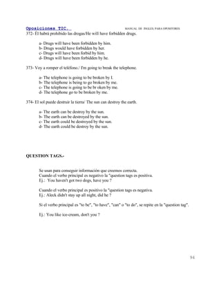 Oposiciones TIC.                                         MANUAL DE     INGLES. PARA OPOSITORES
372- Él habrá prohibido las drogas/He will have forbidden drugs.

       a- Drugs will have been forbidden by him.
       b- Drugs would have forbidden by her.
       c- Drugs will have been forbid by him.
       d- Drugs will have been forbidden by he.

373- Voy a romper el teléfono./ I'm going to break the telephone.

       a- The telephone is going to be broken by I.
       b- The telephone is being to go broken by me.
       c- The telephone is going to be br oken by me.
       d- The telephone go to be broken by me.

374- El sol puede destruir la tierra/ The sun can destroy the earth.

       a- The earth can be destroy by the sun.
       b- The earth can be destroyed by the sun.
       c- The earth could be destroyed by the sun.
       d- The earth could be destroy by the sun.




QUESTION TAGS.-


       Se usan para conseguir información que creemos correcta.
       Cuando el verbo principal es negativo la "question tags es positiva.
       Ej.: You haven't got two dogs, have you ?

       Cuando el verbo principal es positivo la "question tags es negativa.
       Ej.: Aleck didn't stay up all night, did he ?

       Si el verbo principal es "to be", "to have", "can" o "to do", se repite en la "question tag".

       Ej.: You like ice-cream, don't you ?




                                                                                                       96
 