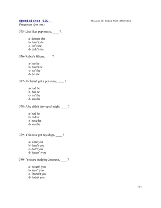 Oposiciones TIC.                             MANUAL DE INGLES. PARA OPOSITORES
Preguntas tipo test.-

375- Lisa likes pop music, ____ ?.

       a- doesn't she
       b- hasn't she
       c- isn't she
       d- didn't she

376- Ruben's fifteen, ____ ?

       a- has he
       b- hasn't he
       c- isn't he
       d- be she

377- Joe hasn't got a pet snake, ____ ?

       a- had he
       b- has he
       c- isn't he
       d- was he

378- Alec didn't stay up all night, ____ ?

       a- had he
       b- did he
       c- have he
       d- was he


379- You have got two dogs, ____ ?

       a- were you
       b- hasn't you
       c- don't you
       d- haven't you

380- You are studying Japanese, ____ ?

       a- haven't you
       b- aren't you
       c- Doesn't you
       d- hadn't you


                                                                                 97
 