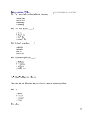 Oposiciones TIC.                                         MANUAL DE       INGLES. PARA OPOSITORES
381- They weren't playing football in the classroom, ____ ?

        a- were they
        b- was they
        c- had they
        d- did they

382- She's from Poland, ____ ?

        a- is she
        b- hasn't she
        c- isn't she
        d- doesn't she

383- He hasn't arrived yet, ____ ?

        a- had he
        b- has he
        c- is he
        d- does he

384- You met the president, ____ ?

        a- had you
        b- were you
        c- did you
        d- didn't you



ANEXO I. Repaso y refuerzo

Ejercicios tipo test. Identifica la traducción correcta de las siguientes palabras:


385- Tío.

        a- father
        b- cousin
        c- daugter
        d- uncle

386- Libro.

                                                                                                   98
 