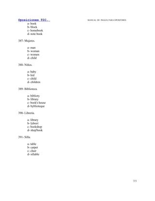 Oposiciones TIC.          MANUAL DE INGLES. PARA OPOSITORES
     a- book
     b- block
     c- homebook
     d- note book

387- Mujeres.

        a- man
        b- woman
        c- women
        d- child

388- Niños.

        a- baby
        b- kid
        c- child
        d- children

389- Biblioteca.

        a- biblioty
        b- library
        c- book's house
        d- byblioteque

390- Librería.

        a- library
        b- lybreri
        c- bookshop
        d- shop'book

391- Silla.

        a- table
        b- carpet
        c- chair
        d- sillable




                                                              99
 