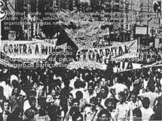 Depois de um tempo, começaram a “banalizar”, vulgarizar essa oposição. Grupos de teatro tiravam a roupa no meio da peça. Isso foi encarado como um exagero da parte desses “opositores”. Guerrilhas foram importantes movimentos. Sequestravam pessoas, faziam tulmutos, soltavam bombas, faziam articulações nas casas e organizações armadas nas ruas, controlavam o movimento de políticos, etc. Grupo: Anna e Tobias 9B Autonomia 
