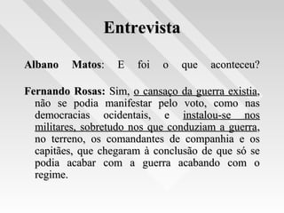 EntrevistaEntrevista
Albano MatosAlbano Matos: E foi o que aconteceu?: E foi o que aconteceu?
Fernando Rosas:Fernando Rosas: Sim,Sim, o cansaço da guerra existiao cansaço da guerra existia,,
não se podia manifestar pelo voto, como nasnão se podia manifestar pelo voto, como nas
democracias ocidentais, edemocracias ocidentais, e instalou-se nosinstalou-se nos
militares, sobretudo nos que conduziam a guerramilitares, sobretudo nos que conduziam a guerra,,
no terreno, os comandantes de companhia e osno terreno, os comandantes de companhia e os
capitães, que chegaram à conclusão de que só secapitães, que chegaram à conclusão de que só se
podia acabar com a guerra acabando com opodia acabar com a guerra acabando com o
regime.regime.
 