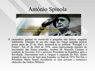 António SpínolaAntónio Spínola
O carismático general do monóculo e pingalim não deixou ninguémO carismático general do monóculo e pingalim não deixou ninguém
indiferente. Afastado de um alto cargo das forças armadas poucosindiferente. Afastado de um alto cargo das forças armadas poucos
meses antes do 25 de Abril, destacou-se ao publicar “Portugal e omeses antes do 25 de Abril, destacou-se ao publicar “Portugal e o
Futuro”. Em 25 de Abril de 1974, como representante máximo doFuturo”. Em 25 de Abril de 1974, como representante máximo do
movimento das forças armadas, recebeu de Marcello Caetano amovimento das forças armadas, recebeu de Marcello Caetano a
rendição do Governo. Foi o primeiro Presidente da República após arendição do Governo. Foi o primeiro Presidente da República após a
Revolução. Descontente com a viragem à esquerda do País, tentouRevolução. Descontente com a viragem à esquerda do País, tentou
impedi-la mas teve de fugir para Espanha, no final de 1974. Por fim, oimpedi-la mas teve de fugir para Espanha, no final de 1974. Por fim, o
Presidente Mário Soares reconheceu os seus serviços e nomeou-oPresidente Mário Soares reconheceu os seus serviços e nomeou-o
chanceler das Ordens Militares.chanceler das Ordens Militares.
 