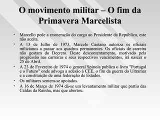 O movimento militar – O fim daO movimento militar – O fim da
Primavera MarcelistaPrimavera Marcelista
• Marcello pede a exoneração do cargo ao Presidente da República, esteMarcello pede a exoneração do cargo ao Presidente da República, este
não aceita.não aceita.
• A 13 de Julho de 1973, Marcelo Caetano autoriza os oficiaisA 13 de Julho de 1973, Marcelo Caetano autoriza os oficiais
milicianos a passar aos quadros permanentes. Os oficiais de carreiramilicianos a passar aos quadros permanentes. Os oficiais de carreira
não gostam do Decreto. Deste descontentamento, motivado pelanão gostam do Decreto. Deste descontentamento, motivado pela
progressão nas carreiras e seus respectivos vencimentos, irá nascer oprogressão nas carreiras e seus respectivos vencimentos, irá nascer o
25 de Abril.25 de Abril.
• A 23 de Fevereiro de 1974 o general Spinola publica o livro "PortugalA 23 de Fevereiro de 1974 o general Spinola publica o livro "Portugal
e o Futuro" onde advoga a adesão à CEE, o fim da guerra do Ultramare o Futuro" onde advoga a adesão à CEE, o fim da guerra do Ultramar
e a constituição de uma federação de Estados.e a constituição de uma federação de Estados.
• Os militares sentem-se apoiados.Os militares sentem-se apoiados.
• A 16 de Março de 1974 dá-se um levantamento militar que partiu dasA 16 de Março de 1974 dá-se um levantamento militar que partiu das
Caldas da Rainha, mas que abortou.Caldas da Rainha, mas que abortou.
 