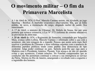O movimento militar – O fim daO movimento militar – O fim da
Primavera MarcelistaPrimavera Marcelista
• A 1 de Abril de 1974, O Prof. Marcelo Caetano assiste, em Alvalade, ao jogoA 1 de Abril de 1974, O Prof. Marcelo Caetano assiste, em Alvalade, ao jogo
Sporting - Benfica. A multidão ovaciona-o efusivamente. Ele, que já tinhaSporting - Benfica. A multidão ovaciona-o efusivamente. Ele, que já tinha
pedido, de novo, a exoneração do cargo, alegando razões de saúde, ficapedido, de novo, a exoneração do cargo, alegando razões de saúde, fica
emocionado.emocionado.
• A 17 de Abril, o ministro do Ultramar, Dr. Rebelo de Sousa, faz sair umaA 17 de Abril, o ministro do Ultramar, Dr. Rebelo de Sousa, faz sair uma
portaria que tornava extensiva, a Lei Nº 5/73 (reforma do sistema educativo)portaria que tornava extensiva, a Lei Nº 5/73 (reforma do sistema educativo)
às províncias de além-mar.às províncias de além-mar.
• AA 25 de Abril25 de Abril de 1974, o Regimento de Santarém, comandado por Salgueirode 1974, o Regimento de Santarém, comandado por Salgueiro
Maia, avança sobre Lisboa, Marcelo Caetano é informado sobre o que está aMaia, avança sobre Lisboa, Marcelo Caetano é informado sobre o que está a
acontecer, não tem coragem de o impedir. Pensou que assim seria mais fácilacontecer, não tem coragem de o impedir. Pensou que assim seria mais fácil
resolver o problema do Ultramar e fazer reformas urgentes com a anuência deresolver o problema do Ultramar e fazer reformas urgentes com a anuência de
diferentes partidos políticos tendo como padrão uma democracia de tipodiferentes partidos políticos tendo como padrão uma democracia de tipo
ocidental. Julga poder continuar no país. Spínola pede-lhe que siga para aocidental. Julga poder continuar no país. Spínola pede-lhe que siga para a
Madeira com o Presidente Américo Thomás. Este acusa-o de não ter queridoMadeira com o Presidente Américo Thomás. Este acusa-o de não ter querido
evitar o que aconteceu. Cortam relações. No Funchal compreendeu que asevitar o que aconteceu. Cortam relações. No Funchal compreendeu que as
condições não lhe permitiam continuar a colocar a sua inteligência ao serviçocondições não lhe permitiam continuar a colocar a sua inteligência ao serviço
da Pátria. Morreu no Rio de Janeiro, amargurado e revoltado com a cegueira eda Pátria. Morreu no Rio de Janeiro, amargurado e revoltado com a cegueira e
a ingratidão dos homens.a ingratidão dos homens.
 