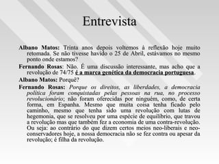 EntrevistaEntrevista
Albano Matos:Albano Matos: Trinta anos depois voltemos à reflexão hoje muitoTrinta anos depois voltemos à reflexão hoje muito
retomada. Se não tivesse havido o 25 de Abril, estávamos no mesmoretomada. Se não tivesse havido o 25 de Abril, estávamos no mesmo
ponto onde estamos?ponto onde estamos?
Fernando RosasFernando Rosas: Não. É uma discussão interessante, mas acho que a: Não. É uma discussão interessante, mas acho que a
revolução de 74/75revolução de 74/75 é a marca genética da democracia portuguesaé a marca genética da democracia portuguesa..
Albano Matos:Albano Matos: Porquê?Porquê?
Fernando Rosas:Fernando Rosas: Porque os direitos, as liberdades, a democraciaPorque os direitos, as liberdades, a democracia
política foram conquistadas pelas pessoas na rua, no processopolítica foram conquistadas pelas pessoas na rua, no processo
revolucionáriorevolucionário; não foram oferecidas por ninguém, como, de certa; não foram oferecidas por ninguém, como, de certa
forma, em Espanha. Mesmo que muita coisa tenha ficado peloforma, em Espanha. Mesmo que muita coisa tenha ficado pelo
caminho, mesmo que tenha sido uma revolução com lutas decaminho, mesmo que tenha sido uma revolução com lutas de
hegemonia, que se resolveu por uma espécie de equilíbrio, que travouhegemonia, que se resolveu por uma espécie de equilíbrio, que travou
a revolução mas que também fez a economia de uma contra-revolução.a revolução mas que também fez a economia de uma contra-revolução.
Ou seja: ao contrário do que dizem certos meios neo-liberais e neo-Ou seja: ao contrário do que dizem certos meios neo-liberais e neo-
conservadores hoje, a nossa democracia não se fez contra ou apesar daconservadores hoje, a nossa democracia não se fez contra ou apesar da
revolução; é filha da revolução.revolução; é filha da revolução.
 