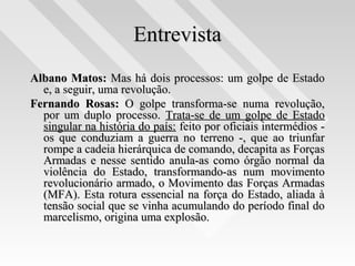 EntrevistaEntrevista
Albano Matos:Albano Matos: Mas há dois processos: um golpe de EstadoMas há dois processos: um golpe de Estado
e, a seguir, uma revolução.e, a seguir, uma revolução.
Fernando Rosas:Fernando Rosas: O golpe transforma-se numa revolução,O golpe transforma-se numa revolução,
por um duplo processo.por um duplo processo. Trata-se de um golpe de EstadoTrata-se de um golpe de Estado
singular na história do país:singular na história do país: feito por oficiais intermédios -feito por oficiais intermédios -
os que conduziam a guerra no terreno -, que ao triunfaros que conduziam a guerra no terreno -, que ao triunfar
rompe a cadeia hierárquica de comando, decapita as Forçasrompe a cadeia hierárquica de comando, decapita as Forças
Armadas e nesse sentido anula-as como órgão normal daArmadas e nesse sentido anula-as como órgão normal da
violência do Estado, transformando-as num movimentoviolência do Estado, transformando-as num movimento
revolucionário armado, o Movimento das Forças Armadasrevolucionário armado, o Movimento das Forças Armadas
(MFA). Esta rotura essencial na força do Estado, aliada à(MFA). Esta rotura essencial na força do Estado, aliada à
tensão social que se vinha acumulando do período final dotensão social que se vinha acumulando do período final do
marcelismo, origina uma explosão.marcelismo, origina uma explosão.
 
