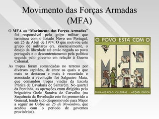 Movimento das Forças ArmadasMovimento das Forças Armadas
(MFA)(MFA)
OO MFAMFA ou “ou “Movimento das Forças ArmadasMovimento das Forças Armadas””
foi responsável pelo golpe militar quefoi responsável pelo golpe militar que
terminou com o Estado Novo em Portugal,terminou com o Estado Novo em Portugal,
em 25 de Abril de 1974. O que motivou esteem 25 de Abril de 1974. O que motivou este
grupo de militares era, essencialmente, ogrupo de militares era, essencialmente, o
desejo da liberdade até então negada ao povodesejo da liberdade até então negada ao povo
português e o descontentamento pela políticaportuguês e o descontentamento pela política
seguida pelo governo em relação à Guerraseguida pelo governo em relação à Guerra
Colonial.Colonial.
As tropas foram comandadas no terreno porAs tropas foram comandadas no terreno por
diversos capitães, de entre os quais o quediversos capitães, de entre os quais o que
mais se destacou e mais é recordado emais se destacou e mais é recordado e
associado à revolução foi Salgueiro Maia,associado à revolução foi Salgueiro Maia,
que comandou tropas vindas da Escolaque comandou tropas vindas da Escola
Prática de Cavalaria de Santarém. No quartelPrática de Cavalaria de Santarém. No quartel
da Pontinha, as operações eram dirigidas peloda Pontinha, as operações eram dirigidas pelo
brigadeiro Otelo Saraiva de Carvalho (nabrigadeiro Otelo Saraiva de Carvalho (na
Sequência da Revolução este foi promovido aSequência da Revolução este foi promovido a
General, tendo sido despromovido para MajorGeneral, tendo sido despromovido para Major
a seguir aoa seguir ao Golpe de 25 de NovembroGolpe de 25 de Novembro, que, que
acabou com o período de governosacabou com o período de governos
provisórios).provisórios).
 