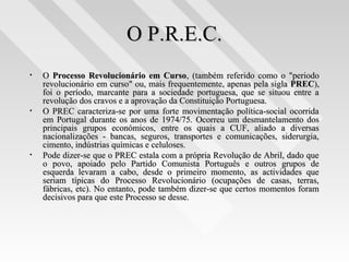 O P.R.E.C.O P.R.E.C.
• OO Processo Revolucionário em CursoProcesso Revolucionário em Curso, (também referido como o "periodo, (também referido como o "periodo
revolucionário em curso" ou, mais frequentemente, apenas pela siglarevolucionário em curso" ou, mais frequentemente, apenas pela sigla PRECPREC),),
foi o período, marcante para a sociedade portuguesa, que se situou entre afoi o período, marcante para a sociedade portuguesa, que se situou entre a
revolução dos cravos e a aprovação da Constituição Portuguesa.revolução dos cravos e a aprovação da Constituição Portuguesa.
• O PREC caracteriza-se por uma forte movimentação política-social ocorridaO PREC caracteriza-se por uma forte movimentação política-social ocorrida
em Portugal durante os anos de 1974/75. Ocorreu um desmantelamento dosem Portugal durante os anos de 1974/75. Ocorreu um desmantelamento dos
principais grupos económicos, entre os quais a CUF, aliado a diversasprincipais grupos económicos, entre os quais a CUF, aliado a diversas
nacionalizações - bancas, seguros, transportes e comunicações, siderurgia,nacionalizações - bancas, seguros, transportes e comunicações, siderurgia,
cimento, indústrias químicas e celuloses.cimento, indústrias químicas e celuloses.
• Pode dizer-se que o PREC estala com a própria Revolução de Abril, dado quePode dizer-se que o PREC estala com a própria Revolução de Abril, dado que
o povo, apoiado pelo Partido Comunista Português e outros grupos deo povo, apoiado pelo Partido Comunista Português e outros grupos de
esquerda levaram a cabo, desde o primeiro momento, as actividades queesquerda levaram a cabo, desde o primeiro momento, as actividades que
seriam típicas do Processo Revolucionário (ocupações de casas, terras,seriam típicas do Processo Revolucionário (ocupações de casas, terras,
fábricas, etc). No entanto, pode também dizer-se que certos momentos foramfábricas, etc). No entanto, pode também dizer-se que certos momentos foram
decisivos para que este Processo se desse.decisivos para que este Processo se desse.
 