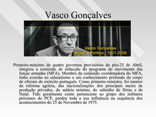Vasco GonçalvesVasco Gonçalves
Primeiro-ministro de quatro governos provisórios do pós-25 de Abril,Primeiro-ministro de quatro governos provisórios do pós-25 de Abril,
integrou a comissão de redacção do programa do movimento dasintegrou a comissão de redacção do programa do movimento das
forças armadas (MFA). Membro da comissão coordenadora do MFA,forças armadas (MFA). Membro da comissão coordenadora do MFA,
tinha aversão ao salazarismo e um conhecimento profundo do corpotinha aversão ao salazarismo e um conhecimento profundo do corpo
de oficiais do exército português. Como primeiro-ministro, foi mentorde oficiais do exército português. Como primeiro-ministro, foi mentor
da reforma agrária, das nacionalizações dos principais meios deda reforma agrária, das nacionalizações dos principais meios de
produção privados, do salário mínimo, do subsídio de férias e deprodução privados, do salário mínimo, do subsídio de férias e de
Natal. Tido geralmente como pertencente ao grupo dos militaresNatal. Tido geralmente como pertencente ao grupo dos militares
próximos do PCP, perdeu toda a sua influência na sequência dospróximos do PCP, perdeu toda a sua influência na sequência dos
acontecimentos do 25 de Novembro de 1975.acontecimentos do 25 de Novembro de 1975.
 